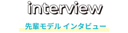 INTERVIEW 先輩モデル インタビュー