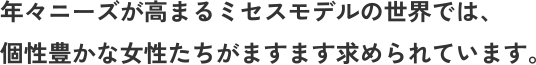年々ニーズが高まるミセスモデルの世界では、 個性豊かな女性たちがますます求められています。