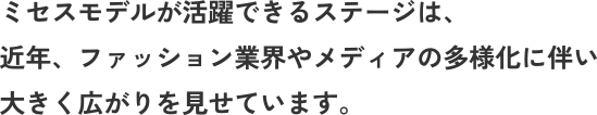 ミセスモデルが活躍できるステージは、 近年、ファッション業界やメディアの多様化に伴い 大きく広がりを見せています。