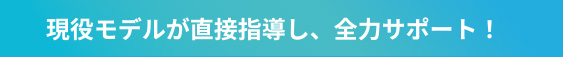 現役モデルが直接指導し、全力サポート！